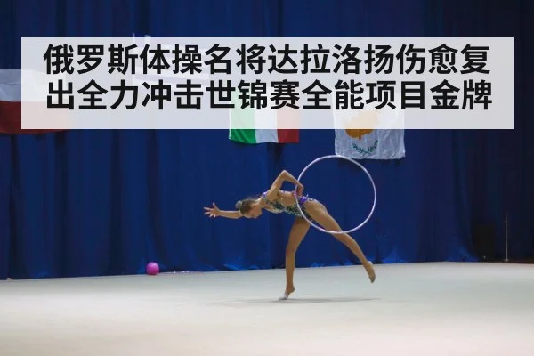 俄罗斯体操名将达拉洛扬伤愈复出全力冲击世锦赛全能项目金牌