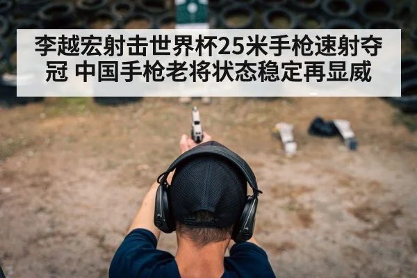 李越宏射击世界杯25米手枪速射夺冠 中国手枪老将状态稳定再显威